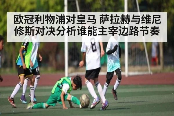欧冠利物浦对皇马 萨拉赫与维尼修斯对决分析谁能主宰边路节奏