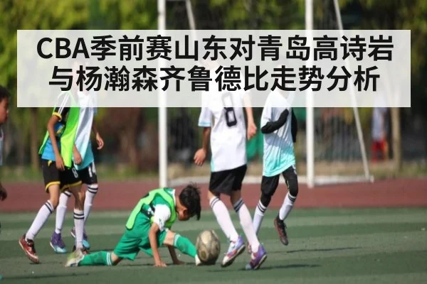 CBA季前赛山东对青岛高诗岩与杨瀚森齐鲁德比走势分析