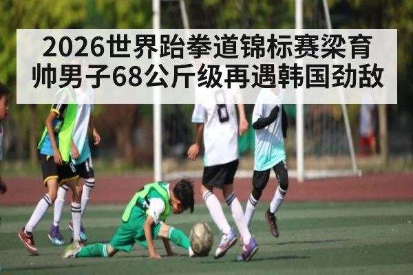 2026世界跆拳道锦标赛梁育帅男子68公斤级再遇韩国劲敌