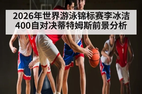 2026年世界游泳锦标赛李冰洁400自对决蒂特姆斯前景分析