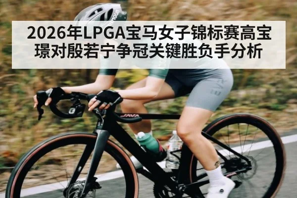 2026年LPGA宝马女子锦标赛高宝璟对殷若宁争冠关键胜负手分析